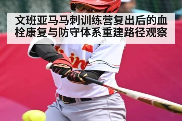 文班亚马马刺训练营复出后的血栓康复与防守体系重建路径观察
