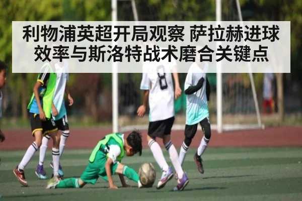 利物浦英超开局观察 萨拉赫进球效率与斯洛特战术磨合关键点