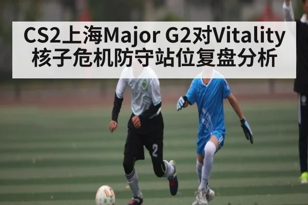 CS2上海Major G2对Vitality核子危机防守站位复盘分析